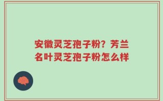 安徽灵芝孢子粉？芳兰名叶灵芝孢子粉怎么样