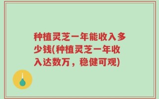 种植灵芝一年能收入多少钱(种植灵芝一年收入达数万，稳健可观)