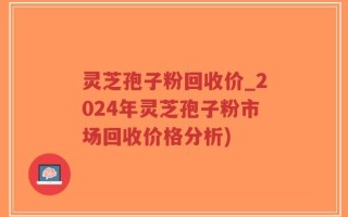灵芝孢子粉回收价_2024年灵芝孢子粉市场回收价格分析)