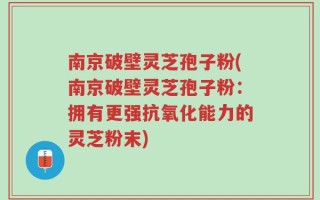 南京破壁灵芝孢子粉(南京破壁灵芝孢子粉：拥有更强抗氧化能力的灵芝粉末)
