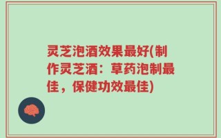 灵芝泡酒效果最好(制作灵芝酒：草药泡制最佳，保健功效最佳)