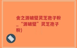 舍之源破璧灵芝孢子粉_“源破璧”灵芝孢子粉)