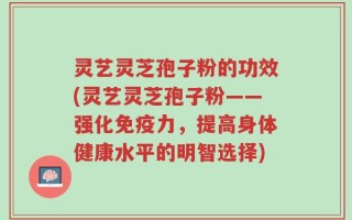 灵艺灵芝孢子粉的功效(灵艺灵芝孢子粉——强化免疫力，提高身体健康水平的明智选择)