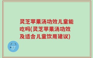 灵芝苹果汤功效儿童能吃吗(灵芝苹果汤功效及适合儿童饮用建议)