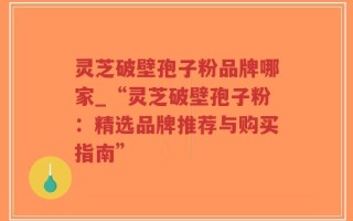 灵芝破壁孢子粉品牌哪家_“灵芝破壁孢子粉：精选品牌推荐与购买指南”