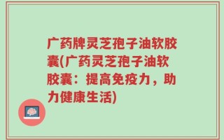 广药牌灵芝孢子油软胶囊(广药灵芝孢子油软胶囊：提高免疫力，助力健康生活)