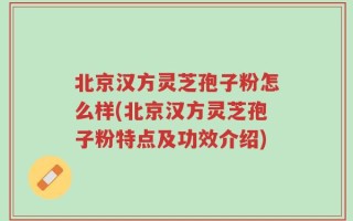 北京汉方灵芝孢子粉怎么样(北京汉方灵芝孢子粉特点及功效介绍)
