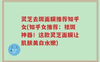 灵芝去斑面膜推荐知乎女(知乎女推荐：祛斑神器！这款灵芝面膜让肌肤美白水嫩)