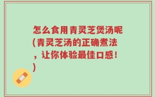 怎么食用青灵芝煲汤呢(青灵芝汤的正确煮法，让你体验最佳口感！)
