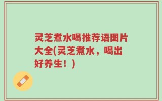 灵芝煮水喝推荐语图片大全(灵芝煮水，喝出好养生！)