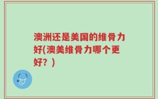 澳洲还是美国的维骨力好(澳美维骨力哪个更好？)