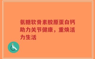 氨糖软骨素胶原蛋白钙助力关节健康，重焕活力生活