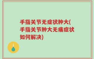 手指关节无症状肿大(手指关节肿大无痛症状如何解决)