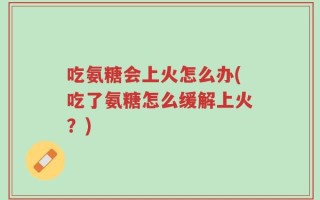 吃氨糖会上火怎么办(吃了氨糖怎么缓解上火？)