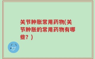 关节肿胀常用药物(关节肿胀的常用药物有哪些？)