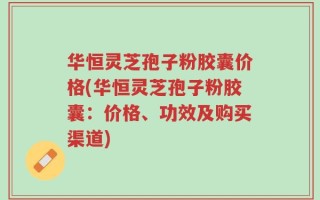 华恒灵芝孢子粉胶囊价格(华恒灵芝孢子粉胶囊：价格、功效及购买渠道)