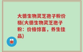 大德生物灵芝孢子粉价格(大德生物灵芝孢子粉：价格惊喜，养生佳品)