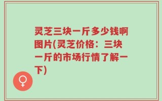 灵芝三块一斤多少钱啊图片(灵芝价格：三块一斤的市场行情了解一下)