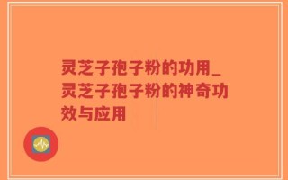 灵芝子孢子粉的功用_灵芝子孢子粉的神奇功效与应用