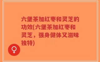 六堡茶加红枣和灵芝的功效(六堡茶加红枣和灵芝，强身健体又滋味独特)