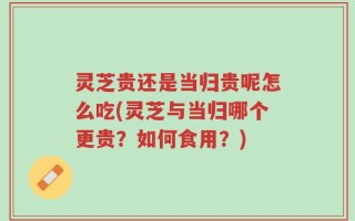 灵芝贵还是当归贵呢怎么吃(灵芝与当归哪个更贵？如何食用？)