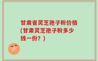 甘肃省灵芝孢子粉价格(甘肃灵芝孢子粉多少钱一份？)