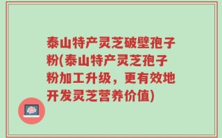 泰山特产灵芝破壁孢子粉(泰山特产灵芝孢子粉加工升级，更有效地开发灵芝营养价值)
