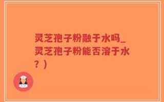 灵芝孢子粉融于水吗_灵芝孢子粉能否溶于水？)