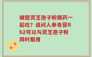 破壁灵芝孢子粉跟药一起吃？请问人参皂苷Rh2可以与灵芝孢子粉同时服用