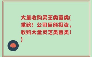大量收购灵芝类菌类(重磅！公司巨额投资，收购大量灵芝类菌类！)