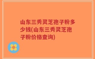 山东三秀灵芝孢子粉多少钱(山东三秀灵芝孢子粉价格查询)