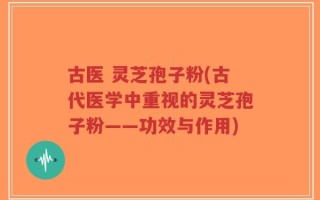 古医 灵芝孢子粉(古代医学中重视的灵芝孢子粉——功效与作用)