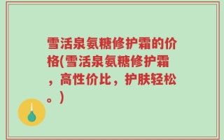 雪活泉氨糖修护霜的价格(雪活泉氨糖修护霜，高性价比，护肤轻松。)
