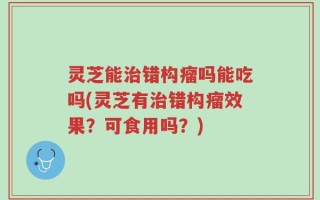灵芝能治错构瘤吗能吃吗(灵芝有治错构瘤效果？可食用吗？)