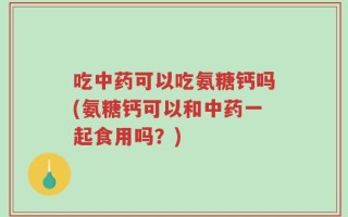吃中药可以吃氨糖钙吗(氨糖钙可以和中药一起食用吗？)