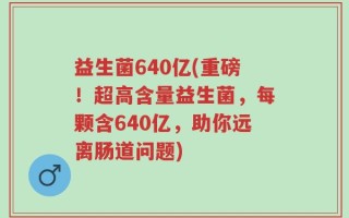 益生菌640亿(重磅！超高含量益生菌，每颗含640亿，助你远离肠道问题)