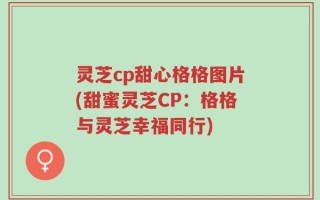 灵芝cp甜心格格图片(甜蜜灵芝CP：格格与灵芝幸福同行)