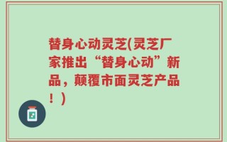 替身心动灵芝(灵芝厂家推出“替身心动”新品，颠覆市面灵芝产品！)