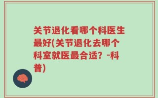 关节退化看哪个科医生最好(关节退化去哪个科室就医最合适？－科普)