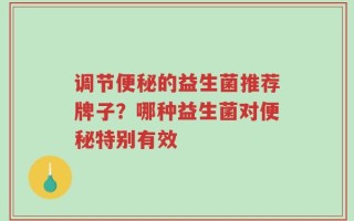 调节便秘的益生菌推荐牌子？哪种益生菌对便秘特别有效