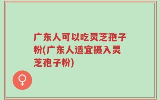 广东人可以吃灵芝孢子粉(广东人适宜摄入灵芝孢子粉)