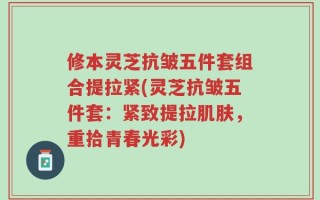 修本灵芝抗皱五件套组合提拉紧(灵芝抗皱五件套：紧致提拉肌肤，重拾青春光彩)