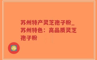 苏州特产灵芝孢子粉_苏州特色：高品质灵芝孢子粉