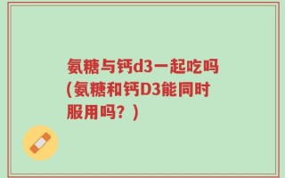 氨糖与钙d3一起吃吗(氨糖和钙D3能同时服用吗？)