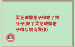 灵芝破壁孢子粉吃了拉肚子(吃了灵芝破壁孢子粉后腹泻发作)