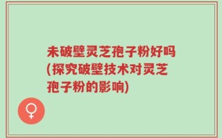 未破壁灵芝孢子粉好吗(探究破壁技术对灵芝孢子粉的影响)
