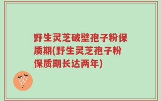 野生灵芝破壁孢子粉保质期(野生灵芝孢子粉保质期长达两年)