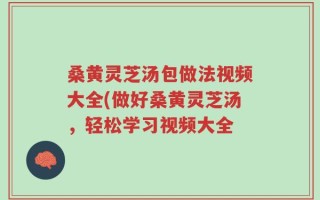 桑黄灵芝汤包做法视频大全(做好桑黄灵芝汤，轻松学习视频大全