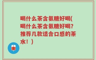 喝什么茶含氨糖好喝(喝什么茶含氨糖好喝？推荐几款适合口感的茶水！)