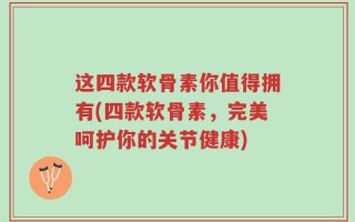 这四款软骨素你值得拥有(四款软骨素，完美呵护你的关节健康)